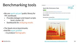 Benchmarking tools
•We use spark-sql-perf public library for
TPC workloads
• Provides datagen and import scripts
• local, cluster, S3
• Dashboards for analyzing results
•The Spark micro benchmarks
•And the async-profiler
• to produce flamegraphs
23
https://github.com/databricks/spark-sql-perf
Source:
http://www.brendangregg.com/flamegraphs.html
CPU Flame Graph
 