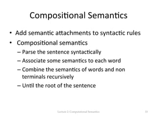 Composi(onal	
  Seman(cs	
  
•  Add	
  seman(c	
  aJachments	
  to	
  syntac(c	
  rules	
  
•  	
  Composi(onal	
  seman(cs	
  
– Parse	
  the	
  sentence	
  syntac(cally	
  
– Associate	
  some	
  seman(cs	
  to	
  each	
  word	
  
– Combine	
  the	
  seman(cs	
  of	
  words	
  and	
  non	
  
terminals	
  recursively	
  
– Un(l	
  the	
  root	
  of	
  the	
  sentence	
  
Lecture  2:  Computational  Semantics	
 33	
 