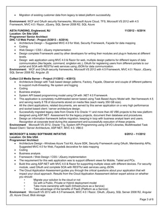 Page 3 of 6
• Migration of existing customer data from legacy to latest platform successfully.
Environment: WCF and OAuth security frameworks, Microsoft Azure Cloud, TFS, Microsoft VS 2012 with 4.5
Framework, MVC 4.0 / Razor, JQuery, SQL Server 2008 R2, SQL Azure
ASTA FUNDING, Englewood, NJ 11/2012 – 6/2014
Location: On Site USA
Programmer/ Senior Architect
DHC 1.0 Web Portal – Project (5/2013 – 6/2014)
• Architecture Design – Suggested MVC 4.0 for Web, Security Framework, Façade for data mapping
• Coding
• Web Design / CSS / JQuery implementation
• Design complete Framework used by other developers for writing their modules and plug-in features at different
levels.
• Design web application using MVC 4.0 & Razor for web, multiple design patterns for different layers of data
communication (like façade, command, singleton etc.), OAuth for registering users from different portals to our
portal and SOA with RESTful web services using JSON for data communication.
Environment: WCF and OAuth security frameworks, Microsoft VS 2012 with 4.5 Framework, MVC 4.0 / Razor, JQuery,
SQL Server 2008 R2, Angular JS
Collect 2.0 Media Server – Project (11/2012 – 4/2013)
• Architecture Design with Task based design patterns, Factory, Façade, Observer and couple of different patterns
to support multi-threading, file system and logging
• Coding
• Business analysis
• System API based programming model using C# with .NET 4.0 Framework
• This application is completely multithreaded server based using Task Based Async Model with .Net framework 4.5
and serving nearly 8 TB of documents stored on media files (each nearly 350 GB size).
• All the client applications, related documents, are served by this server application on a very high performance
and socket based client / server architecture design.
• Successfully migrated legacy data from Oracle 9 to Oracle 11 and more than 40 VB6 projects to the new platform
designed using ASP.NET. Assessment for the legacy projects, document their database and procedures.
• Design an information framework before migration, keeping in loop with business analyst team and users.
Recognition at corporate level during this assessment and successfully execution of these projects.
Environment Microsoft VS 2012, Oracle 11g, System API Programming using C# I/O Libraries, Multithreaded Task
Based Client / Server Architecture, ASP.NET, MVC 4.0, VB6.0
MICROSOFT & HANU SOFTWARE INITATIVE 6/2012 – 11/2012
Location: On Site USA
Programmer/ Architect
• Architecture Design –Windows Azure Tool Kit, Azure SDK, Security Framework using OAuth, Membership APIs,
Suggested MVC 4.0 for Web, Façade& decorative for data mapping
• Coding
• Business analysis
• Framework / Web Design / CSS / JQuery implementation
• The requirement for this web application was to support different views for Mobile, Tablet and PCs.
• Build this using ASP.NET with MVC 4.0 & Razor for supporting multiple views with different devices. For security
module, used OAuth and complete SOA with RESTful web services using JSON.
• The Cloud Application Assessment guides you through the critical questions about your application that will
impact your cloud approach. Results from the Cloud Application Assessment deliver expert advice on whether
you should:
• Migrate your solution to the cloud or not
• Go with a Public, Private or Hybrid deployment model
• Take more ownership with IaaS (Infrastructure as a Service)
• Take advantage of the benefits of PaaS (Platform as a Service)
Environment: Microsoft VS 2012 with 4.5 Framework, MVC 4.0 / Razor, OAuth, JQuery, SQL Server 2008 R2, Angular
JS, Azure Cloud, Blob storage
 