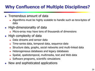 29
Why Confluence of Multiple Disciplines?
 Tremendous amount of data
 Algorithms must be highly scalable to handle such as tera-bytes of
data
 High-dimensionality of data
 Micro-array may have tens of thousands of dimensions
 High complexity of data
 Data streams and sensor data
 Time-series data, temporal data, sequence data
 Structure data, graphs, social networks and multi-linked data
 Heterogeneous databases and legacy databases
 Spatial, spatiotemporal, multimedia, text and Web data
 Software programs, scientific simulations
 New and sophisticated applications
 