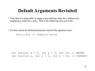 111
Default Arguments Revisited
• Note that it is impossible to suppy a user-defined value for z without also
supplying a value for x and y. That is the following does not work:
• For this reason the default parameters must be the rightmost ones:
foo(,,9); // compile error
int foo(int x = 1, int y = 2, int z); // WRONG
int foo(int z, int x = 1, int y = 2); // CORRECT
 