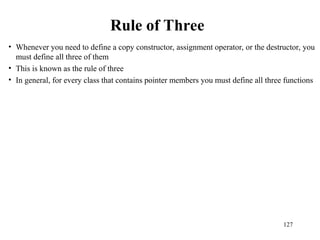 127
Rule of Three
• Whenever you need to define a copy constructor, assignment operator, or the destructor, you
must define all three of them
• This is known as the rule of three
• In general, for every class that contains pointer members you must define all three functions
 