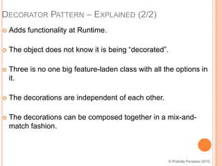Decorator Pattern – Explained (2/2)Adds functionality at Runtime.The object does not know it is being “decorated”.Three is no one big feature-laden class with all the options in it.The decorations are independent of each other.The decorations can be composed together in a mix-and-match fashion.© Prafulla Paraskar 2010
