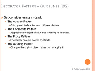 Decorator Pattern – Guidelines (2/2)But consider using instead:The Adapter PatternSets up an interface between different classesThe Composite PatternAggregates an object without also inheriting its interface.The Proxy PatternSpecifically controls access to objects.The Strategy PatternChanges the original object rather than wrapping it.© Prafulla Paraskar 2010