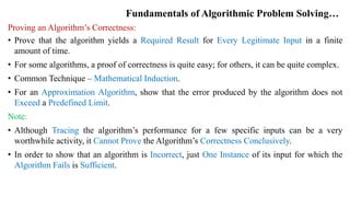 Fundamentals of Algorithmic Problem Solving…
Proving an Algorithm’s Correctness:
• Prove that the algorithm yields a Required Result for Every Legitimate Input in a finite
amount of time.
• For some algorithms, a proof of correctness is quite easy; for others, it can be quite complex.
• Common Technique – Mathematical Induction.
• For an Approximation Algorithm, show that the error produced by the algorithm does not
Exceed a Predefined Limit.
Note:
• Although Tracing the algorithm’s performance for a few specific inputs can be a very
worthwhile activity, it Cannot Prove the Algorithm’s Correctness Conclusively.
• In order to show that an algorithm is Incorrect, just One Instance of its input for which the
Algorithm Fails is Sufficient.
 