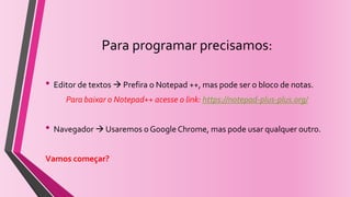 Para programar precisamos:
• Editor de textos  Prefira o Notepad ++, mas pode ser o bloco de notas.
Para baixar o Notepad++ acesse o link: https://notepad-plus-plus.org/
• Navegador  Usaremos o Google Chrome, mas pode usar qualquer outro.
Vamos começar?
 