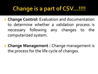  Change Control: Evaluation and documentation
to determine whether a validation process is
necessary following any changes to the
computerized system.
 Change Management : Change management is
the process for the life cycle of changes.
 