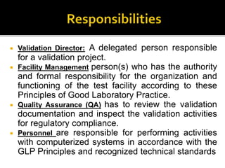  Validation Director: A delegated person responsible
for a validation project.
 Facility Management person(s) who has the authority
and formal responsibility for the organization and
functioning of the test facility according to these
Principles of Good Laboratory Practice.
 Quality Assurance (QA) has to review the validation
documentation and inspect the validation activities
for regulatory compliance.
 Personnel are responsible for performing activities
with computerized systems in accordance with the
GLP Principles and recognized technical standards
 