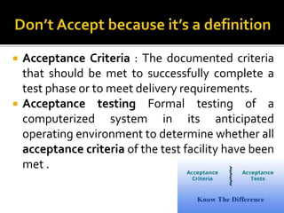  Acceptance Criteria : The documented criteria
that should be met to successfully complete a
test phase or to meet delivery requirements.
 Acceptance testing Formal testing of a
computerized system in its anticipated
operating environment to determine whether all
acceptance criteria of the test facility have been
met .
 