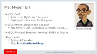 Copyright © 2018, Oracle and/or its affiliates. All rights reserved. |
Me, Myself & I

MySQL Geek
 Addicted to MySQL for 15+ years!
 Playing with databases for 20+ years

MySQL Writer, Blogger and Speaker
 Also former : DBA, Consultant, Architect, Trainer, ...

MySQL Principal Solutions Architect EMEA at Oracle

Stay tuned! :
 Twitter: @freshdaz
 Blog: http://dasini.net/blog
4
Olivier DASINI
 