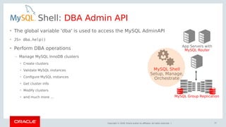 Copyright © 2018, Oracle and/or its affiliates. All rights reserved. |
Shell: DBA Admin API
• The global variable 'dba' is used to access the MySQL AdminAPI
• JS> dba.help()
• Perform DBA operations
– Manage MySQL InnoDB clusters
• Create clusters
• Validate MySQL instances
• Configure MySQL instances
• Get cluster info
• Modify clusters
• and much more ...
App Servers with
MySQL Router
MySQL Group Replication
MySQL Shell
Setup, Manage,
Orchestrate
57
 