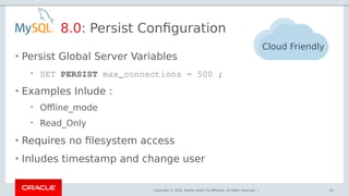 Copyright © 2018, Oracle and/or its affiliates. All rights reserved. |
8.0: Persist Configuration
61
Cloud Friendly
• Persist Global Server Variables
 SET PERSIST max_connections = 500 ;
• Examples Inlude :
 Offline_mode
 Read_Only
• Requires no filesystem access
• Inludes timestamp and change user
 