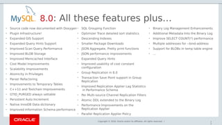 Copyright © 2018, Oracle and/or its affiliates. All rights reserved. | 7
3
8.0: All these features plus…
• Source code now documented with Doxygen
• Plugin Infrastructure!
• Expanded GIS Support
• Expanded Query Hints Support
• Improved Scan Query Performance
• Improved BLOB Storage
• Improved Memcached Interface
• Cost Model Improvements
• Scalability Improvements
• Atomicity in Privileges
• Parser Refactoring
• Improvements to Temporary Tables
• C++11 and Toolchain Improvements
• GTID_PURGED always settable
• Persistent Auto Increment
• Native InnoDB Data dictionary
• Improved Information Schema performance
• SQL Grouping Function
• Optimizer Trace detailed sort statistics
• Descending Indexes
• Smaller Package Downloads
• JSON Aggregate, Pretty print functions
• JSON performance improvements
• Expanded Query Hints
• Improved usability of cost constant
configuration
• Group Replication in 8.0
• Transaction Save Point support in Group
Replication
• Improved Replication Applier Lag Statistics
in Performance Schema
• Per Multi-source Channel Replication Filters
• Atomic DDL extended to the Binary Log
• Performance Improvements on the
Replication Applier
• Parallel Replication Applier Policy
• Binary Log Management Enhancements
• Additional Metadata Into the Binary Log
• Improve SELECT COUNT(*) performance
• Multiple addresses for --bind-address
• Support for BLOBs in temp table engine
• ...
 
