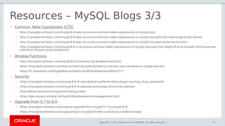 Copyright © 2018, Oracle and/or its affiliates. All rights reserved. |
Resources – MySQL Blogs 3/3
77
• Common Table Expressions (CTE)
– http://mysqlserverteam.com/mysql-8-0-labs-recursive-common-table-expressions-in-mysql-ctes/
– http://mysqlserverteam.com/mysql-8-0-labs-recursive-common-table-expressions-in-mysql-ctes-part-two-how-to-generate-series/
– http://mysqlserverteam.com/mysql-8-0-labs-recursive-common-table-expressions-in-mysql-ctes-part-three-hierarchies/
– http://mysqlserverteam.com/mysql-8-0-1-recursive-common-table-expressions-in-mysql-ctes-part-four-depth-first-or-breadth-first-traversal-
transitive-closure-cycle-avoidance/
• Window Functions
– http://mysqlserverteam.com/mysql-8-0-2-introducing-window-functions/
– https://mysqlserverteam.com/row-numbering-ranking-how-to-use-less-user-variables-in-mysql-queries/
– https://fr.slideshare.net/DagHWanvik/dublin-4x3finalslideshare-80423777
• Security
– https://mysqlserverteam.com/mysql-8-0-4-new-default-authentication-plugin-caching_sha2_password/
– https://mysqlserverteam.com/mysql-8-0-4-openssl-and-mysql-community-edition/
– http://lefred.be/content/mysql-8-0-listing-roles/
– https://dev.mysql.com/doc/refman/8.0/en/password-management.html
• Upgrade from 5.7 to 8.0
– https://mysqlserverteam.com/inplace-upgrade-from-mysql-5-7-to-mysql-8-0/
– https://mysqlserverteam.com/upgrading-to-mysql-8-0-here-is-what-you-need-to-know/
 