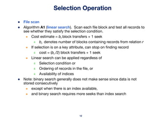 12
Selection Operation
● File scan
● Algorithm A1 (linear search). Scan each file block and test all records to
see whether they satisfy the selection condition.
● Cost estimate = br block transfers + 1 seek
4 br denotes number of blocks containing records from relation r
● If selection is on a key attribute, can stop on finding record
4 cost = (br /2) block transfers + 1 seek
● Linear search can be applied regardless of
4 Selection condition or
4 Ordering of records in the file, or
4 Availability of indices
● Note: binary search generally does not make sense since data is not
stored consecutively
● except when there is an index available,
● and binary search requires more seeks than index search
 