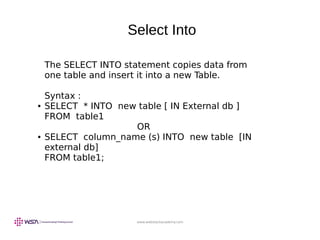 www.webstackacademy.com
Select Into
The SELECT INTO statement copies data from
one table and insert it into a new Table.
Syntax :
● SELECT * INTO new table [ IN External db ]
FROM table1
OR
● SELECT column_name (s) INTO new table [IN
external db]
FROM table1;
 
