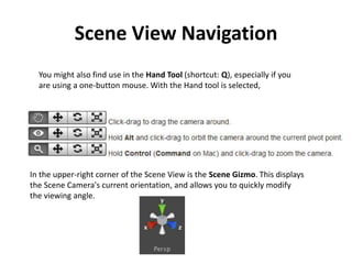 Scene View Navigation
You might also find use in the Hand Tool (shortcut: Q), especially if you
are using a one-button mouse. With the Hand tool is selected,
In the upper-right corner of the Scene View is the Scene Gizmo. This displays
the Scene Camera's current orientation, and allows you to quickly modify
the viewing angle.
 