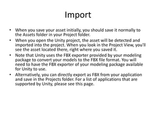 Import
• When you save your asset initially, you should save it normally to
the Assets folder in your Project folder.
• When you open the Unity project, the asset will be detected and
imported into the project. When you look in the Project View, you'll
see the asset located there, right where you saved it.
• Note that Unity uses the FBX exporter provided by your modeling
package to convert your models to the FBX file format. You will
need to have the FBX exporter of your modeling package available
for Unity to use.
• Alternatively, you can directly export as FBX from your application
and save in the Projects folder. For a list of applications that are
supported by Unity, please see this page.
 