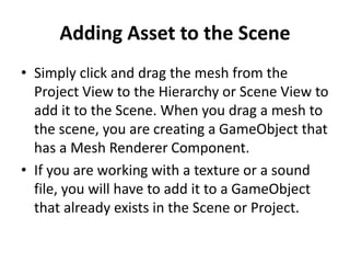 Adding Asset to the Scene
• Simply click and drag the mesh from the
Project View to the Hierarchy or Scene View to
add it to the Scene. When you drag a mesh to
the scene, you are creating a GameObject that
has a Mesh Renderer Component.
• If you are working with a texture or a sound
file, you will have to add it to a GameObject
that already exists in the Scene or Project.
 