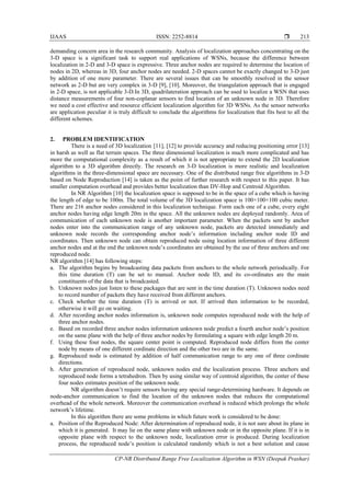 IJAAS ISSN: 2252-8814 
CP-NR Distributed Range Free Localization Algorithm in WSN (Deepak Prashar)
213
demanding concern area in the research community. Analysis of localization approaches concentrating on the
3-D space is a significant task to support real applications of WSNs, because the difference between
localization in 2-D and 3-D space is expressive. Three anchor nodes are required to determine the location of
nodes in 2D, whereas in 3D, four anchor nodes are needed. 2-D spaces cannot be exactly changed to 3-D just
by addition of one more parameter. There are several issues that can be smoothly resolved in the sensor
network as 2-D but are very complex in 3-D [9], [10]. Moreover, the triangulation approach that is engaged
in 2-D space, is not applicable 3-D.In 3D, quadrilateration approach can be used to localize a WSN that uses
distance measurements of four non-coplanar sensors to find location of an unknown node in 3D. Therefore
we need a cost effective and resource efficient localization algorithm for 3D WSNs. As the sensor networks
are application peculiar it is truly difficult to conclude the algorithms for localization that fits best to all the
different schemes.
2. PROBLEM IDENTIFICATION
There is a need of 3D localization [11], [12] to provide accuracy and reducing positioning error [13]
in harsh as well as flat terrain spaces. The three dimensional localization is much more complicated and has
more the computational complexity as a result of which it is not appropriate to extend the 2D localization
algorithm to a 3D algorithm directly. The research on 3-D localization is more realistic and localization
algorithms in the three-dimensional space are necessary. One of the distributed range free algorithms in 3-D
based on Node Reproduction [14] is taken as the point of further research with respect to this paper. It has
smaller computation overhead and provides better localization than DV-Hop and Centroid Algorithm.
In NR Algorithm [10] the localization space is supposed to be in the space of a cube which is having
the length of edge to be 100m. The total volume of the 3D localization space is 100×100×100 cubic meter.
There are 216 anchor nodes considered in this localization technique. Form each one of a cube, every eight
anchor nodes having edge length 20m in the space. All the unknown nodes are deployed randomly. Area of
communication of each unknown node is another important parameter. When the packets sent by anchor
nodes enter into the communication range of any unknown node, packets are detected immediately and
unknown node records the corresponding anchor node’s information including anchor node ID and
coordinates. Then unknown node can obtain reproduced node using location information of three different
anchor nodes and at the end the unknown node’s coordinates are obtained by the use of three anchors and one
reproduced node.
NR algorithm [14] has following steps:
a. The algorithm begins by broadcasting data packets from anchors to the whole network periodically. For
this time duration (T) can be set to manual. Anchor node ID, and its co-ordinates are the main
constituents of the data that is broadcasted.
b. Unknown nodes just listen to these packages that are sent in the time duration (T). Unknown nodes need
to record number of packets they have received from different anchors.
c. Check whether the time duration (T) is arrived or not. If arrived then information to be recorded,
otherwise it will go on waiting.
d. After recording anchor nodes information is, unknown node computes reproduced node with the help of
three anchor nodes.
e. Based on recorded three anchor nodes information unknown node predict a fourth anchor node’s position
on the same plane with the help of three anchor nodes by formulating a square with edge length 20 m.
f. Using these four nodes, the square center point is computed. Reproduced node differs from the center
node by means of one different cordinate direction and the other two are in the same.
g. Reproduced node is estimated by addition of half communication range to any one of three cordinate
directions.
h. After generation of reproduced node, unknown nodes end the localization process. Three anchors and
reproduced node forms a tetrahedron. Then by using similar way of centroid algorithm, the center of these
four nodes estimates position of the unknown node.
NR algorithm doesn’t require sensors having any special range-determining hardware. It depends on
node-anchor communication to find the location of the unknown nodes that reduces the computational
overhead of the whole network. Moreover the communication overhead is reduced which prolongs the whole
network’s lifetime.
In this algorithm there are some problems in which future work is considered to be done:
a. Position of the Reproduced Node: After determination of reproduced node, it is not sure about its plane in
which it is generated. It may lie on the same plane with unknown node or in the opposite plane. If it is in
opposite plane with respect to the unknown node, localization error is produced. During localization
process, the reproduced node’s position is calculated randomly which is not a best solution and cause
 