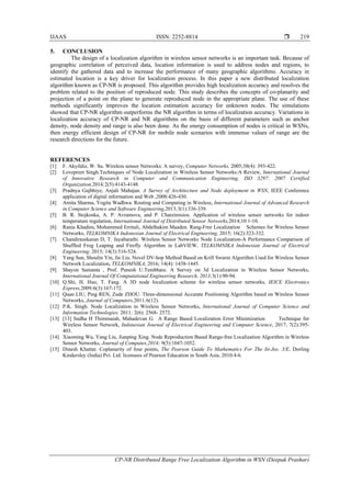 IJAAS ISSN: 2252-8814 
CP-NR Distributed Range Free Localization Algorithm in WSN (Deepak Prashar)
219
5. CONCLUSION
The design of a localization algorithm in wireless sensor networks is an important task. Because of
geographic correlation of perceived data, location information is used to address nodes and regions, to
identify the gathered data and to increase the performance of many geographic algorithms. Accuracy in
estimated location is a key driver for localization process. In this paper a new distributed localization
algorithm known as CP-NR is proposed. This algorithm provides high localization accuracy and resolves the
problem related to the position of reproduced node. This study describes the concepts of co-planarity and
projection of a point on the plane to generate reproduced node in the appropriate plane. The use of these
methods significantly improves the location estimation accuracy for unknown nodes. The simulations
showed that CP-NR algorithm outperforms the NR algorithm in terms of localization accuracy. Variations in
localization accuracy of CP-NR and NR algorithms on the basis of different parameters such as anchor
density, node density and range is also been done. As the energy consumption of nodes is critical in WSNs,
then energy efficient design of CP-NR for mobile node scenarios with immense values of range are the
research directions for the future.
REFERENCES
[1] F. Akyildiz, W. Su. Wireless sensor Networks: A survey, Computer Networks, 2005;38(4): 393-422.
[2] Lovepreet Singh.Techniques of Node Localization in Wireless Sensor Networks:A Review, International Journal
of Innovative Research in Computer and Communication Engineering, ISO 3297: 2007 Certified
Organization,2014;2(5):4143-4148.
[3] Pradnya Gajbhiye, Anjali Mahajan. A Survey of Architecture and Node deployment in WSN, IEEE Conference
application of digital information and Web ,2008:426-430.
[4] Amita Sharma, Yogita Wadhwa. Routing and Computing in Wireless, International Journal of Advanced Research
in Computer Science and Software Engineering,2013;3(1):336-339.
[5] B. R. Stojkoska, A. P. Avramova, and P. Chatzimisios. Application of wireless sensor networks for indoor
temperature regulation, International Journal of Distributed Sensor Networks,2014;10:1-10.
[6] Rania Khadim, Mohammed Erritali, Abdelhakim Maaden. Rang-Free Localization Schemes for Wireless Sensor
Networks, TELKOMNIKA Indonesian Journal of Electrical Engineering, 2015; 16(2):323-332.
[7] Chandirasekaran D, T. Jayabarathi. Wireless Sensor Networks Node Localization-A Performance Comparison of
Shuffled Frog Leaping and Firefly Algorithm in LabVIEW, TELKOMNIKA Indonesian Journal of Electrical
Engineering, 2015; 14(3):516-524.
[8] Yang Sun, Shoulin Yin, Jie Liu. Novel DV-hop Method Based on Krill Swarm Algorithm Used for Wireless Sensor
Network Localization, TELKOMNIKA, 2016; 14(4): 1438-1445.
[9] Shayon Samanta , Prof. Punesh U.Tembhare. A Survey on 3d Localization in Wireless Sensor Networks,
International Journal Of Computational Engineering Research, 2013;3(1):90-94.
[10] Q.Shi, H. Huo, T. Fang. A 3D node localization scheme for wireless sensor networks, IEICE Electronics
Express,2009;6(3):167-172.
[11] Quan LIU, Ping REN, Zude ZHOU. Three-dimensional Accurate Positioning Algorithm based on Wireless Sensor
Networks, Journal of Computers,2011;6(12).
[12] P.K. Singh. Node Localization in Wireless Sensor Networks, International Journal of Computer Science and
Information Technologies, 2011; 2(6): 2568- 2572.
[13] [13] Sudha H Thimmaiah, Mahadevan G. A Range Based Localization Error Minimization Technique for
Wireless Sensor Network, Indonesian Journal of Electrical Engineering and Computer Science, 2017; 7(2):395-
403.
[14] Xiaoming Wu, Yang Liu, Jianping Xing. Node Reproduction Based Range-free Localization Algorithm in Wireless
Sensor Networks, Journal of Computes,2014; 9(5):1047-1052.
[15] Dinesh Khattar. Coplanarity of four points, The Pearson Guide To Mathematics For The Iit-Jee, 3/E, Dorling
Kindersley (India) Pvt. Ltd. licensees of Pearson Education in South Asia, 2010:4-6.
 