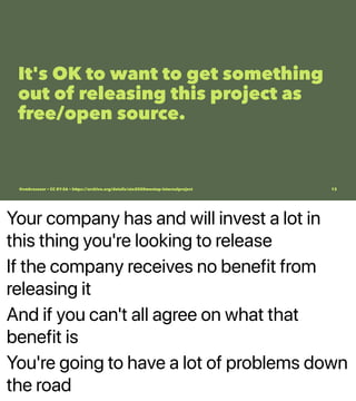 Your company has and will invest a lot in
this thing you're looking to release
If the company receives no benefit from
releasing it
And if you can't all agree on what that
benefit is
You're going to have a lot of problems down
the road
It's OK to want to get something
out of releasing this project as
free/open source.
@vmbrasseur • CC BY-SA • https://archive.org/details/ato2020meetup-internalproject 13
 