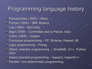 Programming language history
Programming language history
Pseudocodes (195X) – Many
Pseudocodes (195X) – Many
Fortran (195X) – IBM, Backus
Fortran (195X) – IBM, Backus
Lisp (196x) – McCarthy
Lisp (196x) – McCarthy
Algol (1958) – Committee (led to Pascal, Ada)
Algol (1958) – Committee (led to Pascal, Ada)
Cobol (196X) – Hopper
Cobol (196X) – Hopper
Functional programming – FP, Scheme, Haskell, ML
Functional programming – FP, Scheme, Haskell, ML
Logic programming – Prolog
Logic programming – Prolog
Object oriented programming – Smalltalk, C++, Python,
Object oriented programming – Smalltalk, C++, Python,
Java
Java
Aspect oriented programming – AspectJ, AspectC++
Aspect oriented programming – AspectJ, AspectC++
Parallel / non-deterministic programming
Parallel / non-deterministic programming
 