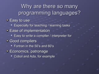 Why are there so many
Why are there so many
programming languages?
programming languages?
Easy to use
Easy to use

Especially for teaching / learning tasks
Especially for teaching / learning tasks
Ease of implementation
Ease of implementation

Easy to write a compiler / interpreter for
Easy to write a compiler / interpreter for
Good compilers
Good compilers

Fortran in the 50’s and 60’s
Fortran in the 50’s and 60’s
Economics, patronage
Economics, patronage

Cobol and Ada, for example
Cobol and Ada, for example
 