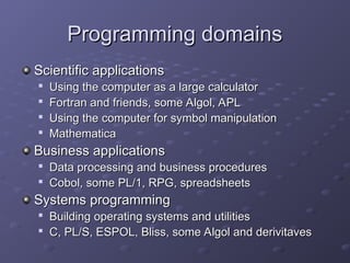 Programming domains
Programming domains
Scientific applications
Scientific applications

Using the computer as a large calculator
Using the computer as a large calculator

Fortran and friends, some Algol, APL
Fortran and friends, some Algol, APL

Using the computer for symbol manipulation
Using the computer for symbol manipulation

Mathematica
Mathematica
Business applications
Business applications

Data processing and business procedures
Data processing and business procedures

Cobol, some PL/1, RPG, spreadsheets
Cobol, some PL/1, RPG, spreadsheets
Systems programming
Systems programming

Building operating systems and utilities
Building operating systems and utilities

C, PL/S, ESPOL, Bliss, some Algol and derivitaves
C, PL/S, ESPOL, Bliss, some Algol and derivitaves
 
