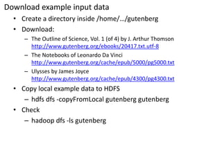 Download example input data 
•Create a directory inside /home/…/gutenberg 
•Download: 
–The Outline of Science, Vol. 1 (of 4) by J. Arthur Thomson http://www.gutenberg.org/ebooks/20417.txt.utf-8 
–The Notebooks of Leonardo DaVincihttp://www.gutenberg.org/cache/epub/5000/pg5000.txt 
–Ulysses by James Joycehttp://www.gutenberg.org/cache/epub/4300/pg4300.txt 
•Copy local example data to HDFS 
–hdfsdfs-copyFromLocalgutenberggutenberg 
•Check 
–hadoopdfs-lsgutenberg  