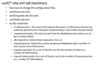 conf/*-site.xml(all machines) 
•You have to change the configuration files 
•conf/core-site.xml, 
•conf/mapred-site.xml and 
•conf/hdfs-site.xml 
•on ALL machines: 
–fs.default.name : The name of the default file system. A URI whose scheme and authority determine the FileSystemimplementation. Set as hdfs://master:54310 
–mapred.job.tracker: The host and port that the MapReduce job tracker runs at. Set as master:54311 
–dfs.replication: Default block replication. Set as 2 
–mapred.local.dir: Determines where temporary MapReduce data is written. It also may be a list of directories. 
–mapred.map.tasks: As a rule of thumb, use 10x the number of slaves (i.e., number of TaskTrackers). 
–mapred.reduce.tasks: As a rule of thumb, use 2x the number of slave processors (i.e., number of TaskTrackers).  