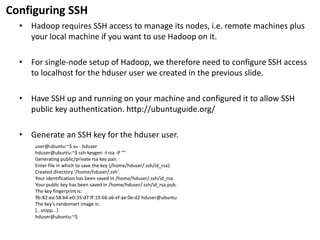 Configuring SSH 
•Hadoop requires SSH access to manage its nodes, i.e. remote machines plus your local machine if you want to use Hadoop on it. 
•For single-node setup of Hadoop, we therefore need to configure SSH access tolocalhostfor thehduseruser we created in the previous slide. 
•Have SSH up and running on your machine and configured it to allow SSH public key authentication. http://ubuntuguide.org/ 
•Generate an SSH key for thehduseruser. 
user@ubuntu:~$ su-hduser 
hduser@ubuntu:~$ ssh-keygen-t rsa-P "" 
Generating public/private rsakey pair. 
Enter file in which to save the key (/home/hduser/.ssh/id_rsa): 
Created directory '/home/hduser/.ssh'. 
Your identification has been saved in /home/hduser/.ssh/id_rsa. 
Your public key has been saved in /home/hduser/.ssh/id_rsa.pub. 
The key fingerprint is: 
9b:82:ea:58:b4:e0:35:d7:ff:19:66:a6:ef:ae:0e:d2 hduser@ubuntu 
The key's randomartimage is: 
[...snipp...] 
hduser@ubuntu:~$  