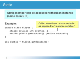 5
Static
Example:
public class Widget {
static private int counter;
static public getCounter() {return counter;}
}
int number = Widget.getCounter();
Static member can be accessed without an instance
(same as in C++)
Called sometimes “class variable”
as opposed to “instance variable”
 