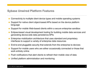 Sybase Unwired Platform Features

u     Connectivity to multiple client device types and mobile operating systems
u    Support for native client object-based APIs based on the device platform
      language
u     Support for mobile Web-based clients within a secure enterprise sandbox
u    Eclipse-based visual development tooling for building mobile data services and
      generating device-side data persistence APIs
u    Enterprise mobilization architecture that uses standard and proprietary
      interfaces to support a variety of enterprise data resources
u     End-to-end pluggable security that extends from the enterprise to devices
u    Support for mobile users who are either occasionally connected or those that
      work entirely online
u     Push notifications that alert clients to refresh their mobile view of data
u     Unified platform administration and monitoring


©  2011 SAP AG. All rights reserved.                                                 18
 