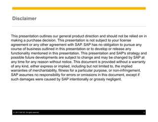 Disclaimer


This presentation outlines our general product direction and should not be relied on in
making a purchase decision. This presentation is not subject to your license
agreement or any other agreement with SAP. SAP has no obligation to pursue any
course of business outlined in this presentation or to develop or release any
functionality mentioned in this presentation. This presentation and SAP's strategy and
possible future developments are subject to change and may be changed by SAP at
any time for any reason without notice. This document is provided without a warranty
of any kind, either express or implied, including but not limited to, the implied
warranties of merchantability, fitness for a particular purpose, or non-infringement.
SAP assumes no responsibility for errors or omissions in this document, except if
such damages were caused by SAP intentionally or grossly negligent.




 ©  2011 SAP AG. All rights reserved.                                                2
 