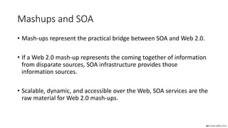 Mashups and SOA
• Mash-ups represent the practical bridge between SOA and Web 2.0.
• If a Web 2.0 mash-up represents the coming together of information
from disparate sources, SOA infrastructure provides those
information sources.
• Scalable, dynamic, and accessible over the Web, SOA services are the
raw material for Web 2.0 mash-ups.
Ref: Carter (2007), Ch 8
 