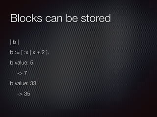 Blocks can be stored
| b |
b := [ :x | x + 2 ].
b value: 5
	 -> 7
b value: 33
	 -> 35
 