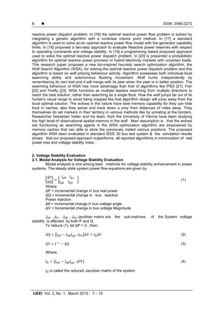  ISSN: 2089-3272
IJEEI Vol. 3, No. 1, March 2015 : 7 – 15
8
reactive power dispatch problem. In [16] the optimal reactive power flow problem is solved by
integrating a genetic algorithm with a nonlinear interior point method. In [17] a standard
algorithm is used to solve ac-dc optimal reactive power flow model with the generator capability
limits. In [18] proposed a two-step approach to evaluate Reactive power reserves with respect
to operating constraints and voltage stability. In [19] a programming based proposed approach
used to solve the optimal reactive power dispatch problem. In [20] is presented a probabilistic
algorithm for optimal reactive power provision in hybrid electricity markets with uncertain loads.
This research paper proposes a new bio-inspired heuristic search optimization algorithm, the
Wolf Search Algorithm (WSA), for solving the optimal reactive power dispatch problem and this
algorithm is based on wolf preying behaviour activity. Algorithm possesses both individual local
searching ability and autonomous flocking movement. Wolf hunts independently by
remembering its own trait and it will merge with its peer when the peer is in better position. The
swarming behaviour of WSA has more advantage than that of algorithms like PSO [21], Fish
[22] and Firefly [23]. WSA functions as multiple leaders swarming from multiple directions to
reach the best solution, rather than searching as a single flock. How the wolf jumps far out of its
hunter’s visual range to avoid being trapped like that algorithm design will jump away from the
local optimal solution. The wolves in the nature have best memory capability for they can hide
food in caches; also they sense and track down a prey from distances of miles away. They
themselves do set markers in their territory in various methods like by urinating at the borders.
Researcher Sebastian Vetter and his team, from the University of Vienna have been studying
the high level of observational spatial memory in the wolf. Main assumption is that the wolves
are functioning as searching agents in the WSA optimization algorithm are empowered by
memory caches that can able to store the previously visited various positions. The proposed
algorithm WSA been evaluated in standard IEEE 30 bus test system & the simulation results
shows that our proposed approach outperforms all reported algorithms in minimization of real
power loss and voltage stability index .
2. Voltage Stability Evaluation
2.1. Modal Analysis for Voltage Stability Evaluation
Modal analysis is one among best methods for voltage stability enhancement in power
systems. The steady state system power flow equations are given by.
∆P
∆Q
J θ						J 	
J θ					J 					
(1)
Where
∆P = Incremental change in bus real power.
∆Q = Incremental change in bus reactive
Power injection
∆θ = incremental change in bus voltage angle.
∆V = Incremental change in bus voltage Magnitude
Jpθ , JPV , JQθ , JQV jacobian matrix are the sub-matrixes of the System voltage
stability is affected by both P and Q.
To reduce (1), let ∆P = 0 , then:
∆Q J J θJ θ J ∆V J ∆V (2)
∆V J ∆Q (3)
Where,
J J J θJ θ JPV (4)
J 	is called the reduced Jacobian matrix of the system.
 