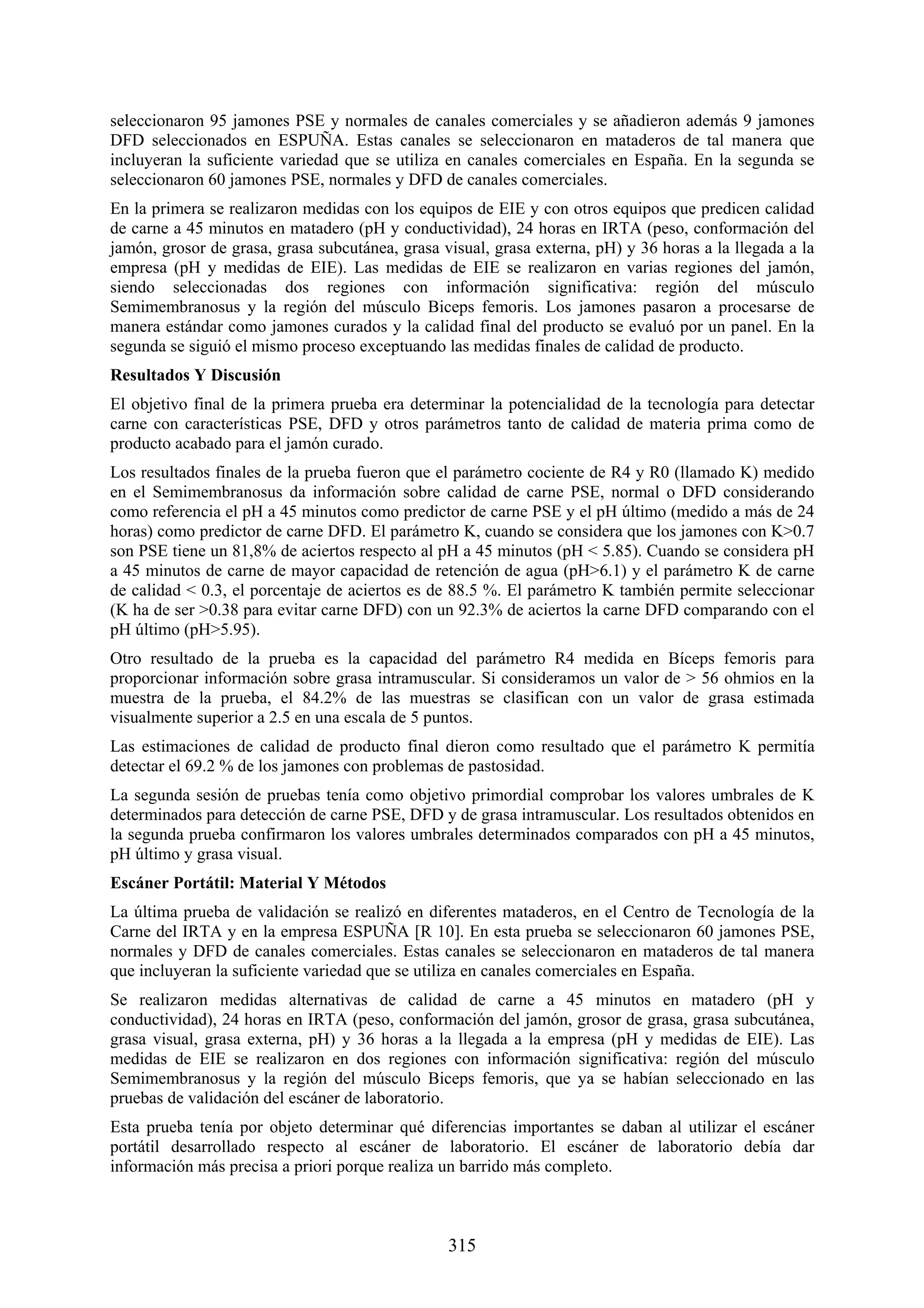 seleccionaron 95 jamones PSE y normales de canales comerciales y se añadieron además 9 jamones
DFD seleccionados en ESPUÑA. Estas canales se seleccionaron en mataderos de tal manera que
incluyeran la suficiente variedad que se utiliza en canales comerciales en España. En la segunda se
seleccionaron 60 jamones PSE, normales y DFD de canales comerciales.
En la primera se realizaron medidas con los equipos de EIE y con otros equipos que predicen calidad
de carne a 45 minutos en matadero (pH y conductividad), 24 horas en IRTA (peso, conformación del
jamón, grosor de grasa, grasa subcutánea, grasa visual, grasa externa, pH) y 36 horas a la llegada a la
empresa (pH y medidas de EIE). Las medidas de EIE se realizaron en varias regiones del jamón,
siendo seleccionadas dos regiones con información significativa: región del músculo
Semimembranosus y la región del músculo Biceps femoris. Los jamones pasaron a procesarse de
manera estándar como jamones curados y la calidad final del producto se evaluó por un panel. En la
segunda se siguió el mismo proceso exceptuando las medidas finales de calidad de producto.
Resultados Y Discusión
El objetivo final de la primera prueba era determinar la potencialidad de la tecnología para detectar
carne con características PSE, DFD y otros parámetros tanto de calidad de materia prima como de
producto acabado para el jamón curado.
Los resultados finales de la prueba fueron que el parámetro cociente de R4 y R0 (llamado K) medido
en el Semimembranosus da información sobre calidad de carne PSE, normal o DFD considerando
como referencia el pH a 45 minutos como predictor de carne PSE y el pH último (medido a más de 24
horas) como predictor de carne DFD. El parámetro K, cuando se considera que los jamones con K>0.7
son PSE tiene un 81,8% de aciertos respecto al pH a 45 minutos (pH < 5.85). Cuando se considera pH
a 45 minutos de carne de mayor capacidad de retención de agua (pH>6.1) y el parámetro K de carne
de calidad < 0.3, el porcentaje de aciertos es de 88.5 %. El parámetro K también permite seleccionar
(K ha de ser >0.38 para evitar carne DFD) con un 92.3% de aciertos la carne DFD comparando con el
pH último (pH>5.95).
Otro resultado de la prueba es la capacidad del parámetro R4 medida en Bíceps femoris para
proporcionar información sobre grasa intramuscular. Si consideramos un valor de > 56 ohmios en la
muestra de la prueba, el 84.2% de las muestras se clasifican con un valor de grasa estimada
visualmente superior a 2.5 en una escala de 5 puntos.
Las estimaciones de calidad de producto final dieron como resultado que el parámetro K permitía
detectar el 69.2 % de los jamones con problemas de pastosidad.
La segunda sesión de pruebas tenía como objetivo primordial comprobar los valores umbrales de K
determinados para detección de carne PSE, DFD y de grasa intramuscular. Los resultados obtenidos en
la segunda prueba confirmaron los valores umbrales determinados comparados con pH a 45 minutos,
pH último y grasa visual.
Escáner Portátil: Material Y Métodos
La última prueba de validación se realizó en diferentes mataderos, en el Centro de Tecnología de la
Carne del IRTA y en la empresa ESPUÑA [R 10]. En esta prueba se seleccionaron 60 jamones PSE,
normales y DFD de canales comerciales. Estas canales se seleccionaron en mataderos de tal manera
que incluyeran la suficiente variedad que se utiliza en canales comerciales en España.
Se realizaron medidas alternativas de calidad de carne a 45 minutos en matadero (pH y
conductividad), 24 horas en IRTA (peso, conformación del jamón, grosor de grasa, grasa subcutánea,
grasa visual, grasa externa, pH) y 36 horas a la llegada a la empresa (pH y medidas de EIE). Las
medidas de EIE se realizaron en dos regiones con información significativa: región del músculo
Semimembranosus y la región del músculo Biceps femoris, que ya se habían seleccionado en las
pruebas de validación del escáner de laboratorio.
Esta prueba tenía por objeto determinar qué diferencias importantes se daban al utilizar el escáner
portátil desarrollado respecto al escáner de laboratorio. El escáner de laboratorio debía dar
información más precisa a priori porque realiza un barrido más completo.

315

 