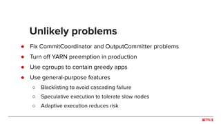 ● Fix CommitCoordinator and OutputCommitter problems
● Turn oﬀ YARN preemption in production
● Use cgroups to contain greedy apps
● Use general-purpose features
○ Blacklisting to avoid cascading failure
○ Speculative execution to tolerate slow nodes
○ Adaptive execution reduces risk
Unlikely problems
 