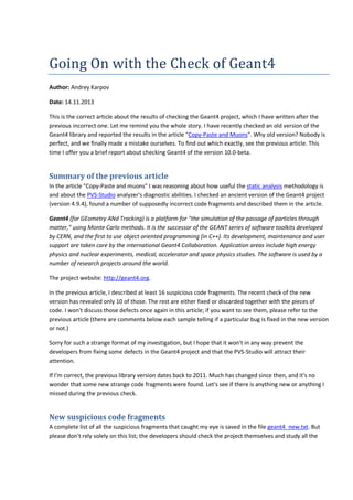 Going On with the Check of Geant4 
Author: Andrey Karpov 
Date: 14.11.2013 
This is the correct article about the results of checking the Geant4 project, which I have written after the 
previous incorrect one. Let me remind you the whole story. I have recently checked an old version of the 
Geant4 library and reported the results in the article "Copy-Paste and Muons". Why old version? Nobody is 
perfect, and we finally made a mistake ourselves. To find out which exactly, see the previous article. This 
time I offer you a brief report about checking Geant4 of the version 10.0-beta. 
Summary of the previous article 
In the article "Copy-Paste and muons" I was reasoning about how useful the static analysis methodology is 
and about the PVS-Studio analyzer's diagnostic abilities. I checked an ancient version of the Geant4 project 
(version 4.9.4), found a number of supposedly incorrect code fragments and described them in the article. 
Geant4 (for GEometry ANd Tracking) is a platform for "the simulation of the passage of particles through 
matter," using Monte Carlo methods. It is the successor of the GEANT series of software toolkits developed 
by CERN, and the first to use object oriented programming (in C++). Its development, maintenance and user 
support are taken care by the international Geant4 Collaboration. Application areas include high energy 
physics and nuclear experiments, medical, accelerator and space physics studies. The software is used by a 
number of research projects around the world. 
The project website: http://geant4.org. 
In the previous article, I described at least 16 suspicious code fragments. The recent check of the new 
version has revealed only 10 of those. The rest are either fixed or discarded together with the pieces of 
code. I won't discuss those defects once again in this article; if you want to see them, please refer to the 
previous article (there are comments below each sample telling if a particular bug is fixed in the new version 
or not.) 
Sorry for such a strange format of my investigation, but I hope that it won't in any way prevent the 
developers from fixing some defects in the Geant4 project and that the PVS-Studio will attract their 
attention. 
If I'm correct, the previous library version dates back to 2011. Much has changed since then, and it's no 
wonder that some new strange code fragments were found. Let's see if there is anything new or anything I 
missed during the previous check. 
New suspicious code fragments 
A complete list of all the suspicious fragments that caught my eye is saved in the file geant4_new.txt. But 
please don't rely solely on this list; the developers should check the project themselves and study all the 
 