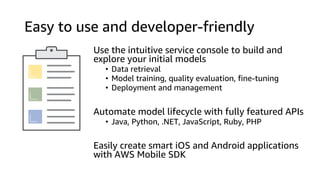 Easy to use and developer-friendly
Use the intuitive service console to build and
explore your initial models
• Data retrieval
• Model training, quality evaluation, fine-tuning
• Deployment and management
Automate model lifecycle with fully featured APIs
• Java, Python, .NET, JavaScript, Ruby, PHP
Easily create smart iOS and Android applications
with AWS Mobile SDK
 