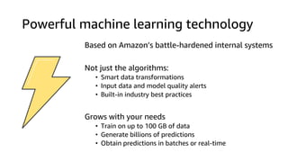 Powerful machine learning technology
Based on Amazon’s battle-hardened internal systems
Not just the algorithms:
• Smart data transformations
• Input data and model quality alerts
• Built-in industry best practices
Grows with your needs
• Train on up to 100 GB of data
• Generate billions of predictions
• Obtain predictions in batches or real-time
 