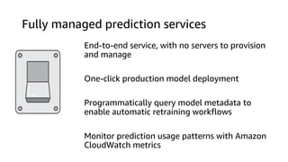 Fully managed prediction services
End-to-end service, with no servers to provision
and manage
One-click production model deployment
Programmatically query model metadata to
enable automatic retraining workflows
Monitor prediction usage patterns with Amazon
CloudWatch metrics
 