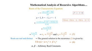 Mathematical Analysis of Recursive Algorithms…
Roots of the Characteristic Equation:
r =
−𝑏 ± 𝑏2 − 4𝑎𝑐
2𝑎
a = 1, b = – 1, c = – 1
=
− (−1) ± −1 2
− 4 1 (−1)
2 (1)
=
1 ± 1+ 4
2
Fib (n) = 𝛼 𝑟1
𝑛 + 𝛽 𝑟2
𝑛
𝛼, 𝛽 – Arbitrary Real Constants
→ (3)
→ (4)
→ 𝑟1 =
1 + 5
2
and r2 =
1 − 5
2
=
1 ± 5
2
→ The general solution to the recurrence (2) is given by:
Roots are real and distinct
r2 – r – 1 = 0
Fib (n) – Fib (n – 1) – Fib (n – 2) = 0
 
