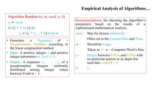 Empirical Analysis of Algorithms…
Recommendations for choosing the algorithm’s
parameters based on the results of a
sophisticated mathematical analysis.
seed – May be chosen Arbitrarily.
Often set to the Current Date and Time.
m – Should be Large.
Taken as 2w. w – Computer Word’s Size.
a – Integer between 0.01m and 0.99m with
no particular pattern in its digits but
such that a mod 8 = 5.
b – 1.
Algorithm Random (n, m, seed, a, b)
r0 ← seed
for (i = 1 to n) do
ri ← (a * ri – 1 + b) mod m
• Generates a Sequence of n
Pseudorandom Numbers according to
the linear congruential method.
• Input: A positive integer n and positive
integer parameters m, seed, a, b.
• Output: A sequence r1, . . . , rn of n
pseudorandom integers uniformly
distributed among integer values
between 0 and m − 1.
 