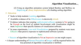 Algorithm Visualization…
(2) Using an algorithm animation system helped Bentley and McIlroy on
Improving a Library Implementation of a leading sorting algorithm.
2. Education
 Seeks to help students Learning algorithms.
 Available evidence of its Effectiveness is decisively mixed.
 Evidence indicates that creating sophisticated software systems is Not going to
be Enough as the level of student Involvement with visualization might be
more Important than specific features of visualization software.
 In some experiments, Low-tech Visualizations prepared by students were more
Effective than passive exposure to sophisticated software systems.
Note:
• Success of algorithm visualization is Not as Impressive as one might expect.
• A deeper understanding of Human Perception of Images will be required before the
true potential of algorithm visualization is fulfilled.
 