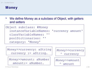 © Oscar Nierstrasz
ST — Smalltalk Basics
2.36
Money
> We define Money as a subclass of Object, with getters
and setters
Object subclass: #Money
instanceVariableNames: 'currency amount'
classVariableNames: ''
poolDictionaries: ''
category: 'Money'
Money>>currency: aString
currency := aString.
Money>>currency
^ currency
Money>>amount: aNumber
amount:= aNumber.
Money>>amount
^ amount
 