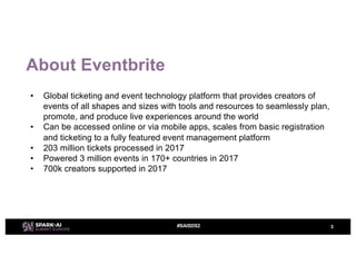 About Eventbrite
• Global ticketing and event technology platform that provides creators of
events of all shapes and sizes with tools and resources to seamlessly plan,
promote, and produce live experiences around the world
• Can be accessed online or via mobile apps, scales from basic registration
and ticketing to a fully featured event management platform
• 203 million tickets processed in 2017
• Powered 3 million events in 170+ countries in 2017
• 700k creators supported in 2017
3#SAISDS2
 