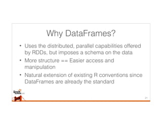 Why DataFrames?
• Uses the distributed, parallel capabilities offered
by RDDs, but imposes a schema on the data
• More structure == Easier access and
manipulation
• Natural extension of existing R conventions since
DataFrames are already the standard
21
 